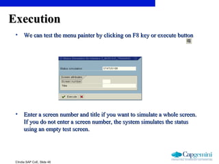 ©India SAP CoE, Slide 48
ExecutionExecution
• We can test the menu painter by clicking on F8 key or execute buttonWe can test the menu painter by clicking on F8 key or execute button
• Enter a screen number and title if you want to simulate a whole screen.Enter a screen number and title if you want to simulate a whole screen.
If you do not enter a screen number, the system simulates the statusIf you do not enter a screen number, the system simulates the status
using an empty test screen.using an empty test screen.
 
