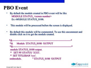 ©India SAP CoE, Slide 53
PBO EventPBO Event
• By default the module created in PBO event will be likeBy default the module created in PBO event will be like
MODULE STATUS_<screen number>MODULE STATUS_<screen number>
Ex:-MODULE STATUS_0100.Ex:-MODULE STATUS_0100.
• This module will be processed before the screen is displayed.This module will be processed before the screen is displayed.
• By default this module will be commented. To use this uncomment andBy default this module will be commented. To use this uncomment and
double click on it to get the module created.double click on it to get the module created.
*&---------------------------------------------------------------------**&---------------------------------------------------------------------*
*& Module STATUS_0100 OUTPUT*& Module STATUS_0100 OUTPUT
*&---------------------------------------------------------------------**&---------------------------------------------------------------------*
module STATUS_0100 output.module STATUS_0100 output.
* SET PF-STATUS ‘XXX'.* SET PF-STATUS ‘XXX'.
* SET TITLEBAR 'xxx'.* SET TITLEBAR 'xxx'.
endmodule. " STATUS_0100 OUTPUTendmodule. " STATUS_0100 OUTPUT
 
