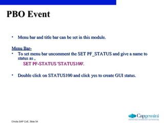 ©India SAP CoE, Slide 54
PBO EventPBO Event
• Menu bar and title bar can be set in this module.Menu bar and title bar can be set in this module.
Menu Bar-Menu Bar-
• To set menu bar uncomment the SET PF_STATUS and give a name toTo set menu bar uncomment the SET PF_STATUS and give a name to
status as ,status as ,
SET PF-STATUS 'STATUS100'.SET PF-STATUS 'STATUS100'.
• Double click on STATUS100 and click yes to create GUI status.Double click on STATUS100 and click yes to create GUI status.
 