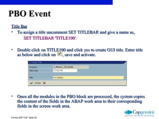 ©India SAP CoE, Slide 55
PBO EventPBO Event
Title BarTitle Bar
• To assign a title uncomment SET TITLEBAR and give a name as,To assign a title uncomment SET TITLEBAR and give a name as,
SET TITLEBAR 'TITLE100'.SET TITLEBAR 'TITLE100'.
• Double click on TITLE100 and click yes to create GUI title. Enter titleDouble click on TITLE100 and click yes to create GUI title. Enter title
as below and click on , save and activate.as below and click on , save and activate.
• Once all the modules in the PBO block are processed, the system copiesOnce all the modules in the PBO block are processed, the system copies
the content of the fields in the ABAP work area to their correspondingthe content of the fields in the ABAP work area to their corresponding
fields in the screen work area.fields in the screen work area.
 