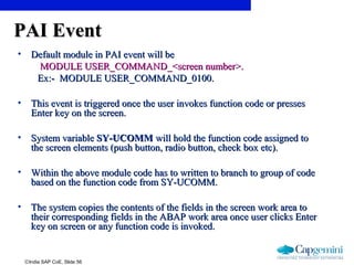 ©India SAP CoE, Slide 56
PAI EventPAI Event
• Default module in PAI event will beDefault module in PAI event will be
MODULE USER_COMMAND_<screen number>.MODULE USER_COMMAND_<screen number>.
Ex:-Ex:- MODULE USER_COMMAND_0100.MODULE USER_COMMAND_0100.
• This event is triggered once the user invokes function code or pressesThis event is triggered once the user invokes function code or presses
Enter key on the screen.Enter key on the screen.
• System variableSystem variable SY-UCOMMSY-UCOMM will hold the function code assigned towill hold the function code assigned to
the screen elements (push button, radio button, check box etc).the screen elements (push button, radio button, check box etc).
• Within the above module code has to written to branch to group of codeWithin the above module code has to written to branch to group of code
based on the function code from SY-UCOMM.based on the function code from SY-UCOMM.
• The system copies the contents of the fields in the screen work area toThe system copies the contents of the fields in the screen work area to
their corresponding fields in the ABAP work area once user clicks Entertheir corresponding fields in the ABAP work area once user clicks Enter
key on screen or any function code is invoked.key on screen or any function code is invoked.
 