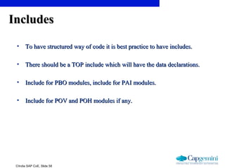 ©India SAP CoE, Slide 58
IncludesIncludes
• To have structured way of code it is best practice to have includes.To have structured way of code it is best practice to have includes.
• There should be a TOP include which will have the data declarations.There should be a TOP include which will have the data declarations.
• Include for PBO modules, include for PAI modules.Include for PBO modules, include for PAI modules.
• Include for POV and POH modules if any.Include for POV and POH modules if any.
 