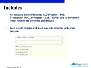 ©India SAP CoE, Slide 60
IncludesIncludes
• We can gave the include names as Z<Program>_TOP,We can gave the include names as Z<Program>_TOP,
Z<Program>_PBO, Z<Program>_PAI. This will help to understandZ<Program>_PBO, Z<Program>_PAI. This will help to understand
which modules are covered in each include.which modules are covered in each include.
• Each include program will insert a include statement in the mainEach include program will insert a include statement in the main
program.program.
 