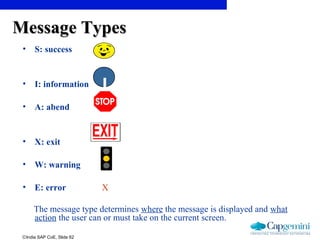 ©India SAP CoE, Slide 62
Message TypesMessage Types
• S: success
• I: information
• A: abend
• X: exit
• W: warning
• E: error X
The message type determines where the message is displayed and what
action the user can or must take on the current screen.
I
 