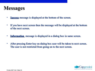 ©India SAP CoE, Slide 63
MessagesMessages
• SuccessSuccess message is displayed at the bottom of the screen.message is displayed at the bottom of the screen.
• If you have next screen then the message will be displayed at the bottomIf you have next screen then the message will be displayed at the bottom
of the next screen.of the next screen.
• InformationInformation message is displayed in a dialog box in same screen.message is displayed in a dialog box in same screen.
• After pressing Enter key on dialog box user will be taken to next screen.After pressing Enter key on dialog box user will be taken to next screen.
The user is not restricted from going on to the next screen.The user is not restricted from going on to the next screen.
 