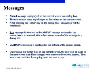 ©India SAP CoE, Slide 64
MessagesMessages
• AbendAbend message is displayed on the current screen in a dialog box.message is displayed on the current screen in a dialog box.
• The user cannot make any changes to the values on the current screen.The user cannot make any changes to the values on the current screen.
• After pressing the ‘Enter’ key on the dialog box, transaction will beAfter pressing the ‘Enter’ key on the dialog box, transaction will be
terminated.terminated.
• ExitExit message is identical to the ABEND message except that themessage is identical to the ABEND message except that the
transaction is terminated with a short dump instead of the message in atransaction is terminated with a short dump instead of the message in a
dialog box.dialog box.
• WARNINGWARNING message is displayed at the bottom of the current screen.message is displayed at the bottom of the current screen.
• On pressing the ‘Enter’ key on the current screen, the user will be taken toOn pressing the ‘Enter’ key on the current screen, the user will be taken to
the next screen even if no changes were made on the current screen . Thusthe next screen even if no changes were made on the current screen . Thus
user is not restricted from going on to the next screen.user is not restricted from going on to the next screen.
 