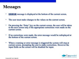 ©India SAP CoE, Slide 65
MessagesMessages
• ERRORERROR message is displayed at the bottom of the current screen.message is displayed at the bottom of the current screen.
• The user must make changes to the values on the current screen.The user must make changes to the values on the current screen.
• On pressing the ‘Enter’ key on the current screen, the user will be takenOn pressing the ‘Enter’ key on the current screen, the user will be taken
to the next screen only if the appropriate corrections were made on theto the next screen only if the appropriate corrections were made on the
current screen.current screen.
• If no corrections were made, the error message would be redisplayed atIf no corrections were made, the error message would be redisplayed at
the bottom of the current screen.the bottom of the current screen.
• When a warning or error message is triggered the system will stop atWhen a warning or error message is triggered the system will stop at
current screen, prompting the user to make corrections. However thecurrent screen, prompting the user to make corrections. However the
input fields on the screen will be disabled for input.input fields on the screen will be disabled for input.
 