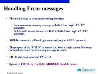 ©India SAP CoE, Slide 66
Handling Error messagesHandling Error messages
• There are 2 ways to issue error/warning messages.There are 2 ways to issue error/warning messages.
– Issue an error or warning message with the Flow Logic SELECTIssue an error or warning message with the Flow Logic SELECT
statement.statement.
– Define valid values for a screen field with the Flow Logic VALUESDefine valid values for a screen field with the Flow Logic VALUES
statement.statement.
• FIELDFIELD statement is a Flow Logic command, not an ABAP command.statement is a Flow Logic command, not an ABAP command.
• The purpose of the “FIELD” statement is to keep a single screen field openThe purpose of the “FIELD” statement is to keep a single screen field open
for input after an error or warning message is issued.for input after an error or warning message is issued.
• FIELD statement is used in PAI event.FIELD statement is used in PAI event.
• Syntax is:Syntax is: FIELDFIELD <screen field><screen field> MODULEMODULE <module name>.<module name>.
 