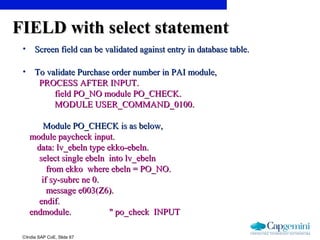 ©India SAP CoE, Slide 67
FIELD with select statementFIELD with select statement
• Screen field can be validated against entry in database table.Screen field can be validated against entry in database table.
• To validate Purchase order number in PAI module,To validate Purchase order number in PAI module,
PROCESS AFTER INPUT.PROCESS AFTER INPUT.
field PO_NO module PO_CHECK.field PO_NO module PO_CHECK.
MODULE USER_COMMAND_0100.MODULE USER_COMMAND_0100.
Module PO_CHECK is as below,Module PO_CHECK is as below,
module paycheck input.module paycheck input.
data: lv_ebeln type ekko-ebeln.data: lv_ebeln type ekko-ebeln.
select single ebeln into lv_ebelnselect single ebeln into lv_ebeln
from ekko where ebeln = PO_NO.from ekko where ebeln = PO_NO.
if sy-subrc ne 0.if sy-subrc ne 0.
message e003(Z6).message e003(Z6).
endif.endif.
endmodule. " po_check INPUTendmodule. " po_check INPUT
 