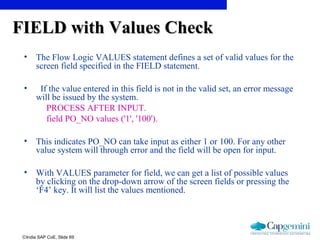 ©India SAP CoE, Slide 69
FIELD with Values CheckFIELD with Values Check
• The Flow Logic VALUES statement defines a set of valid values for the
screen field specified in the FIELD statement.
• If the value entered in this field is not in the valid set, an error message
will be issued by the system.
PROCESS AFTER INPUT.
field PO_NO values ('1', '100').
• This indicates PO_NO can take input as either 1 or 100. For any other
value system will through error and the field will be open for input.
• With VALUES parameter for field, we can get a list of possible values
by clicking on the drop-down arrow of the screen fields or pressing the
‘F4’ key. It will list the values mentioned.
 