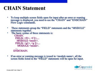 ©India SAP CoE, Slide 71
CHAIN StatementCHAIN Statement
• To keep multiple screen fields open for input after an error or warningTo keep multiple screen fields open for input after an error or warning
message is displayed, you need to use the “CHAIN” and “ENDCHAIN”message is displayed, you need to use the “CHAIN” and “ENDCHAIN”
Flow Logic commands.Flow Logic commands.
• These statements group the “FIELD” statements and the “MODULE”These statements group the “FIELD” statements and the “MODULE”
statements together.statements together.
• The basic syntax of these statements is:The basic syntax of these statements is:
CHAIN.CHAIN.
FIELD: <f1>, <f 2>,...FIELD: <f1>, <f 2>,...
MODULE <mod1>.MODULE <mod1>.
FIELD: <g1>, <g 2>,...FIELD: <g1>, <g 2>,...
MODULE <mod2>.MODULE <mod2>.
......
ENDCHAIN.ENDCHAIN.
• If an error or warning message is issued in <module name>, all theIf an error or warning message is issued in <module name>, all the
screen fields listed in the “FIELD” statements will be open for input.screen fields listed in the “FIELD” statements will be open for input.
 