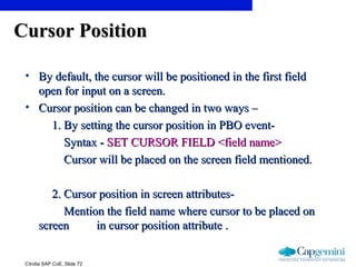 ©India SAP CoE, Slide 72
Cursor PositionCursor Position
• By default, the cursor will be positioned in the first fieldBy default, the cursor will be positioned in the first field
open for input on a screen.open for input on a screen.
• Cursor position can be changed in two ways –Cursor position can be changed in two ways –
1. By setting the cursor position in PBO event-1. By setting the cursor position in PBO event-
Syntax -Syntax - SET CURSOR FIELD <field name>SET CURSOR FIELD <field name>
Cursor will be placed on the screen field mentioned.Cursor will be placed on the screen field mentioned.
2. Cursor position in screen attributes-2. Cursor position in screen attributes-
Mention the field name where cursor to be placed onMention the field name where cursor to be placed on
screenscreen in cursor position attribute .in cursor position attribute .
 