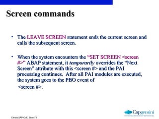©India SAP CoE, Slide 73
Screen commandsScreen commands
• TheThe LEAVE SCREENLEAVE SCREEN statement ends the current screen andstatement ends the current screen and
calls the subsequent screen.calls the subsequent screen.
• When the system encounters theWhen the system encounters the “SET SCREEN <screen“SET SCREEN <screen
#>”#>” ABAP statement, itABAP statement, it temporarilytemporarily overrides the “Nextoverrides the “Next
Screen” attribute with this <screen #> and the PAIScreen” attribute with this <screen #> and the PAI
processing continues. After all PAI modules are executed,processing continues. After all PAI modules are executed,
the system goes to the PBO event ofthe system goes to the PBO event of
<screen #>.<screen #>.
 