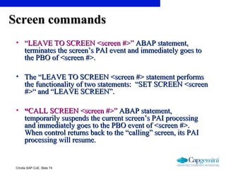 ©India SAP CoE, Slide 74
Screen commandsScreen commands
• ““LEAVE TO SCREEN <screen #>”LEAVE TO SCREEN <screen #>” ABAP statement,ABAP statement,
terminates the screen’s PAI event and immediately goes toterminates the screen’s PAI event and immediately goes to
the PBO of <screen #>.the PBO of <screen #>.
• The “LEAVE TO SCREEN <screen #> statement performsThe “LEAVE TO SCREEN <screen #> statement performs
the functionality of two statements: “SET SCREEN <screenthe functionality of two statements: “SET SCREEN <screen
#>“ and “LEAVE SCREEN”.#>“ and “LEAVE SCREEN”.
• ““CALL SCREEN <screen #>”CALL SCREEN <screen #>” ABAP statement,ABAP statement,
temporarily suspends the current screen’s PAI processingtemporarily suspends the current screen’s PAI processing
and immediately goes to the PBO event of <screen #>.and immediately goes to the PBO event of <screen #>.
When control returns back to the “calling” screen, its PAIWhen control returns back to the “calling” screen, its PAI
processing will resume.processing will resume.
 