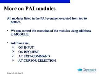 ©India SAP CoE, Slide 75
More on PAI modulesMore on PAI modules
All modules listed in the PAI event get executed from top toAll modules listed in the PAI event get executed from top to
bottom.bottom.
• We can control the execution of the modules using additionsWe can control the execution of the modules using additions
to MODULE.to MODULE.
• Additions are,Additions are,
 ON INPUTON INPUT
 ON REQUESTON REQUEST
 AT EXIT-COMMANDAT EXIT-COMMAND
 AT CURSOR-SELECTIONAT CURSOR-SELECTION
 