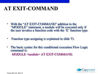 ©India SAP CoE, Slide 78
AT EXIT-COMMANDAT EXIT-COMMAND
• With the “AT EXIT-COMMAND” addition to theWith the “AT EXIT-COMMAND” addition to the
“MODULE” statement, a module will be executed only if“MODULE” statement, a module will be executed only if
the user invokes a function code with the ‘E’ function type.the user invokes a function code with the ‘E’ function type.
• Function type assigning is explained in slide 73.Function type assigning is explained in slide 73.
• The basic syntax for this conditional execution Flow LogicThe basic syntax for this conditional execution Flow Logic
command is:command is:
MODULE <module> AT EXIT-COMMAND.MODULE <module> AT EXIT-COMMAND.
 