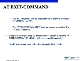 ©India SAP CoE, Slide 79
AT EXIT-COMMANDAT EXIT-COMMAND
– The PAI <module> will be executed only if the user invokes aThe PAI <module> will be executed only if the user invokes a
FUNCTION type ‘E’.FUNCTION type ‘E’.
– The “AT EXIT-COMMAND” addition cannot be used with aThe “AT EXIT-COMMAND” addition cannot be used with a
“FIELD” statement.“FIELD” statement.
• If the user invokes a type ‘E’ function code, a module with the “ATIf the user invokes a type ‘E’ function code, a module with the “AT
EXIT-COMMAND” addition will be executed immediately.EXIT-COMMAND” addition will be executed immediately.
• It will be executed even before the automatic field checks.It will be executed even before the automatic field checks.
 