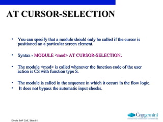 ©India SAP CoE, Slide 81
AT CURSOR-SELECTIONAT CURSOR-SELECTION
• You can specify that a module should only be called if the cursor isYou can specify that a module should only be called if the cursor is
positioned on a particular screen element.positioned on a particular screen element.
• Syntax -Syntax - MODULE <mod> AT CURSOR-SELECTIONMODULE <mod> AT CURSOR-SELECTION..
• The module <mod> is called whenever the function code of the userThe module <mod> is called whenever the function code of the user
action is CS with function type S.action is CS with function type S.
• The module is called in the sequence in which it occurs in the flow logic.The module is called in the sequence in which it occurs in the flow logic.
• It does not bypass the automatic input checks.It does not bypass the automatic input checks.
 