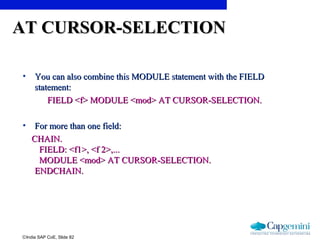 ©India SAP CoE, Slide 82
AT CURSOR-SELECTIONAT CURSOR-SELECTION
• You can also combine this MODULE statement with the FIELDYou can also combine this MODULE statement with the FIELD
statement:statement:
FIELD <f> MODULE <mod> AT CURSOR-SELECTION.FIELD <f> MODULE <mod> AT CURSOR-SELECTION.
• For more than one field:For more than one field:
CHAIN.CHAIN.
FIELD: <f1>, <f 2>,...FIELD: <f1>, <f 2>,...
MODULE <mod> AT CURSOR-SELECTION.MODULE <mod> AT CURSOR-SELECTION.
ENDCHAIN.ENDCHAIN.
 