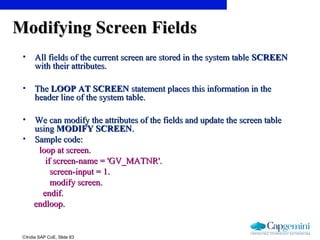 ©India SAP CoE, Slide 83
Modifying Screen FieldsModifying Screen Fields
• All fields of the current screen are stored in the system tableAll fields of the current screen are stored in the system table SCREENSCREEN
with their attributes.with their attributes.
• TheThe LOOP AT SCREENLOOP AT SCREEN statement places this information in thestatement places this information in the
header line of the system table.header line of the system table.
• We can modify the attributes of the fields and update the screen tableWe can modify the attributes of the fields and update the screen table
usingusing MODIFY SCREENMODIFY SCREEN..
• Sample code:Sample code:
loop at screen.loop at screen.
if screen-name = 'GV_MATNR'.if screen-name = 'GV_MATNR'.
screen-input = 1.screen-input = 1.
modify screen.modify screen.
endif.endif.
endloop.endloop.
 