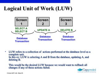 ©India SAP CoE, Slide 85
Logical Unit of Work (LUW)Logical Unit of Work (LUW)
• LUW refers to a collection of actions performed at the database level as aLUW refers to a collection of actions performed at the database level as a
complete unit.complete unit.
In this ex: LUW is selecting A and B from the database, updating A, andIn this ex: LUW is selecting A and B from the database, updating A, and
deleting B.deleting B.
This would be the desired LUW because we would want to rollback allThis would be the desired LUW because we would want to rollback all
changes if any of these actions failed.changes if any of these actions failed.
Screen
2
Screen
1
Screen
3
SELECT A
SELECT B
UPDATE A DELETE B
Database
Transaction
Database
Transaction
Database
Transaction
 