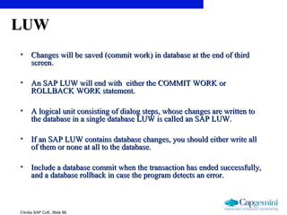 ©India SAP CoE, Slide 86
LUWLUW
• Changes will be saved (commit work) in database at the end of thirdChanges will be saved (commit work) in database at the end of third
screen.screen.
• An SAP LUW will end with either the COMMIT WORK orAn SAP LUW will end with either the COMMIT WORK or
ROLLBACK WORK statement.ROLLBACK WORK statement.
• A logical unit consisting of dialog steps, whose changes are written toA logical unit consisting of dialog steps, whose changes are written to
the database in a single database LUW is called an SAP LUW.the database in a single database LUW is called an SAP LUW.
• If an SAP LUW contains database changes, you should either write allIf an SAP LUW contains database changes, you should either write all
of them or none at all to the database.of them or none at all to the database.
• Include a database commit when the transaction has ended successfully,Include a database commit when the transaction has ended successfully,
and a database rollback in case the program detects an error.and a database rollback in case the program detects an error.
 