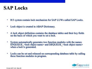 ©India SAP CoE, Slide 88
SAP LocksSAP Locks
• R/3 system contain lock mechanism for SAP LUWs called SAP Locks.R/3 system contain lock mechanism for SAP LUWs called SAP Locks.
• Lock object is created in ABAP Dictionary.Lock object is created in ABAP Dictionary.
• A lock object definition contains the database tables and their key fieldsA lock object definition contains the database tables and their key fields
on the basis of which you want to set a lock.on the basis of which you want to set a lock.
• System automatically generates two function modules with the namesSystem automatically generates two function modules with the names
ENQUEUE_<lock object name> and DEQUEUE_<lock object name>ENQUEUE_<lock object name> and DEQUEUE_<lock object name>
when a lock is generated.when a lock is generated.
• Locks can be set and released on corresponding database table by callingLocks can be set and released on corresponding database table by calling
these function modules in program.these function modules in program.
 