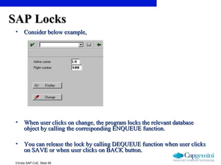 ©India SAP CoE, Slide 89
SAP LocksSAP Locks
• Consider below example,Consider below example,
• When user clicks on change, the program locks the relevant databaseWhen user clicks on change, the program locks the relevant database
object by calling the corresponding ENQUEUE function.object by calling the corresponding ENQUEUE function.
• You can release the lock by calling DEQUEUE function when user clicksYou can release the lock by calling DEQUEUE function when user clicks
on SAVE or when user clicks on BACK button.on SAVE or when user clicks on BACK button.
 