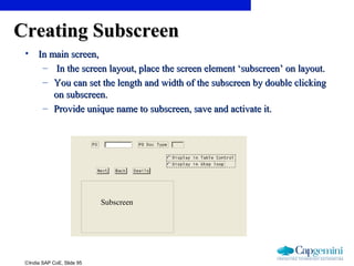 ©India SAP CoE, Slide 95
Creating SubscreenCreating Subscreen
• In main screen,In main screen,
– In the screen layout, place the screen element ‘subscreen’ on layout.In the screen layout, place the screen element ‘subscreen’ on layout.
– You can set the length and width of the subscreen by double clickingYou can set the length and width of the subscreen by double clicking
on subscreen.on subscreen.
– Provide unique name to subscreen, save and activate it.Provide unique name to subscreen, save and activate it.
Subscreen
 