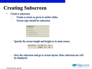 ©India SAP CoE, Slide 96
Creating SubscreenCreating Subscreen
• Create a subscreenCreate a subscreen
– Create a screen as given in earlier slides.Create a screen as given in earlier slides.
– Screen type should be subscreen.Screen type should be subscreen.
– Specify the screen length and height as in main screen.Specify the screen length and height as in main screen.
– Save the subscreen and go to screen layout. Here subscreen are willSave the subscreen and go to screen layout. Here subscreen are will
be displayed.be displayed.
 
