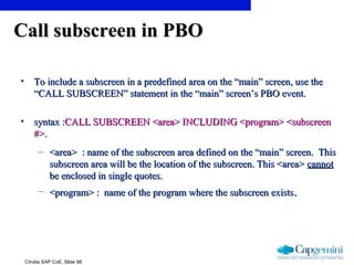 ©India SAP CoE, Slide 98
Call subscreen in PBOCall subscreen in PBO
• To include a subscreen in a predefined area on the “main” screen, use theTo include a subscreen in a predefined area on the “main” screen, use the
“CALL SUBSCREEN” statement in the “main” screen’s PBO event.“CALL SUBSCREEN” statement in the “main” screen’s PBO event.
• syntax :syntax :CALL SUBSCREEN <area> INCLUDING <program> <subscreenCALL SUBSCREEN <area> INCLUDING <program> <subscreen
#>.#>.
– <area> : name of the subscreen area defined on the “main” screen. This<area> : name of the subscreen area defined on the “main” screen. This
subscreen area will be the location of the subscreen. This <area>subscreen area will be the location of the subscreen. This <area> cannotcannot
be enclosed in single quotes.be enclosed in single quotes.
– <program> : name of the program where the subscreen exists<program> : name of the program where the subscreen exists..
 