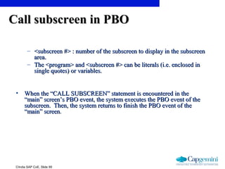 ©India SAP CoE, Slide 99
Call subscreen in PBOCall subscreen in PBO
– <subscreen #> : number of the subscreen to display in the subscreen<subscreen #> : number of the subscreen to display in the subscreen
area.area.
– The <program> and <subscreen #> can be literals (i.e. enclosed inThe <program> and <subscreen #> can be literals (i.e. enclosed in
single quotes) or variables.single quotes) or variables.
• When the “CALL SUBSCREEN” statement is encountered in theWhen the “CALL SUBSCREEN” statement is encountered in the
“main” screen’s PBO event, the system executes the PBO event of the“main” screen’s PBO event, the system executes the PBO event of the
subscreen. Then, the system returns to finish the PBO event of thesubscreen. Then, the system returns to finish the PBO event of the
“main” screen“main” screen..
 