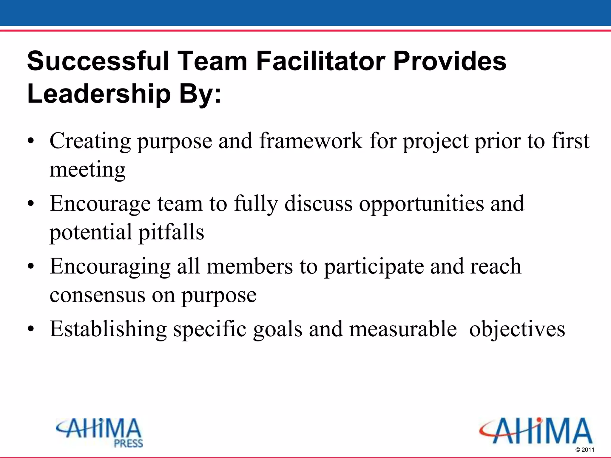© 2011
Successful Team Facilitator Provides
Leadership By:
• Creating purpose and framework for project prior to first
meeting
• Encourage team to fully discuss opportunities and
potential pitfalls
• Encouraging all members to participate and reach
consensus on purpose
• Establishing specific goals and measurable objectives
 