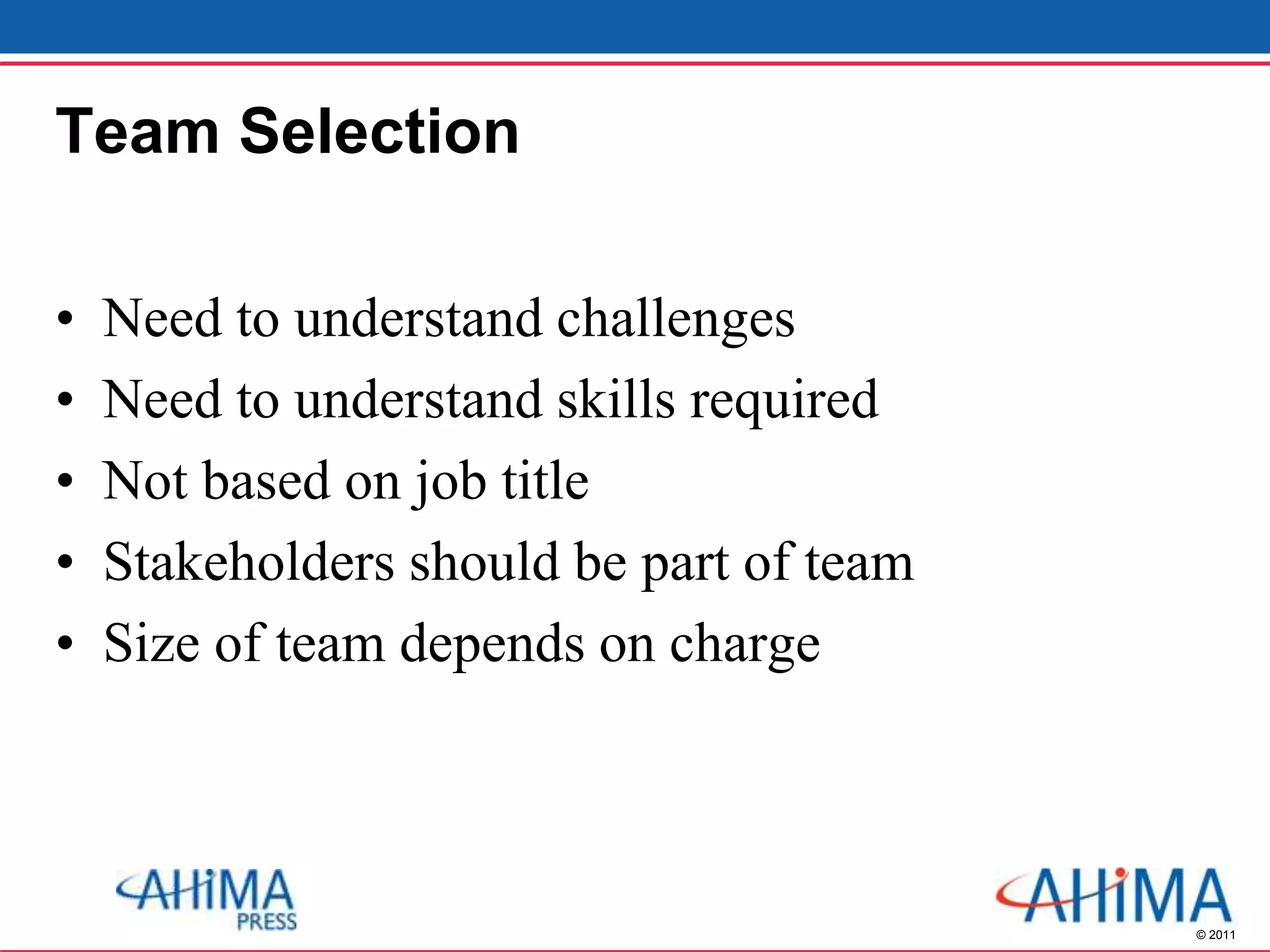 © 2011
Team Selection
• Need to understand challenges
• Need to understand skills required
• Not based on job title
• Stakeholders should be part of team
• Size of team depends on charge
 