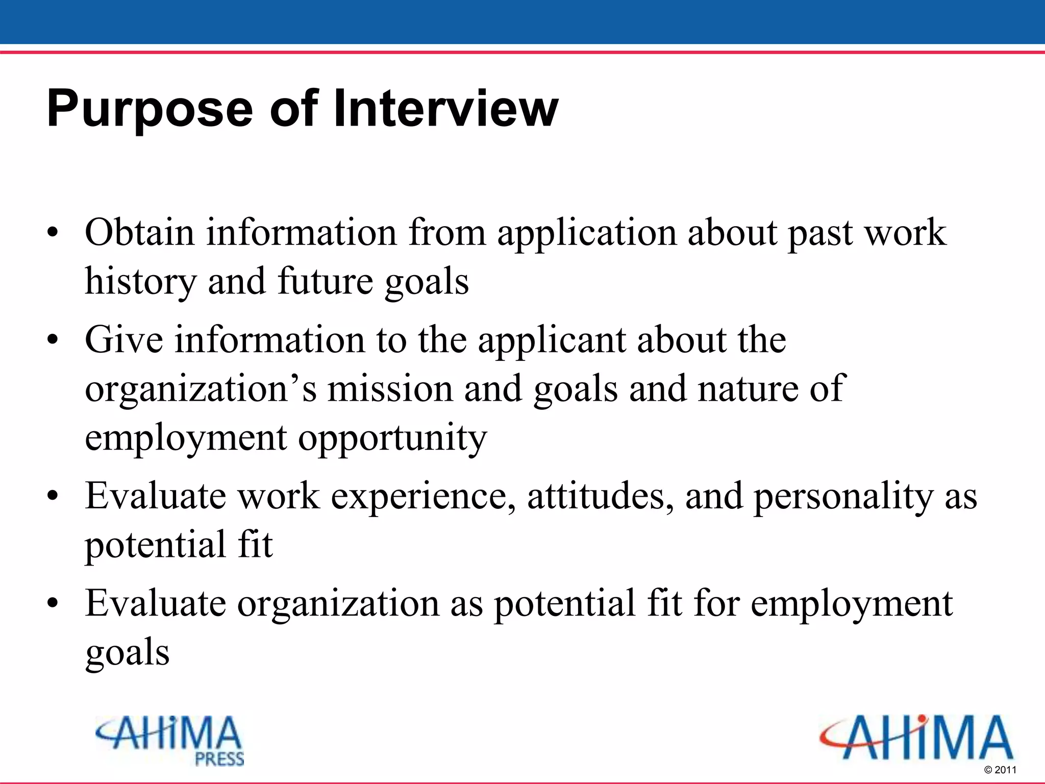 © 2011
Purpose of Interview
• Obtain information from application about past work
history and future goals
• Give information to the applicant about the
organization’s mission and goals and nature of
employment opportunity
• Evaluate work experience, attitudes, and personality as
potential fit
• Evaluate organization as potential fit for employment
goals
 