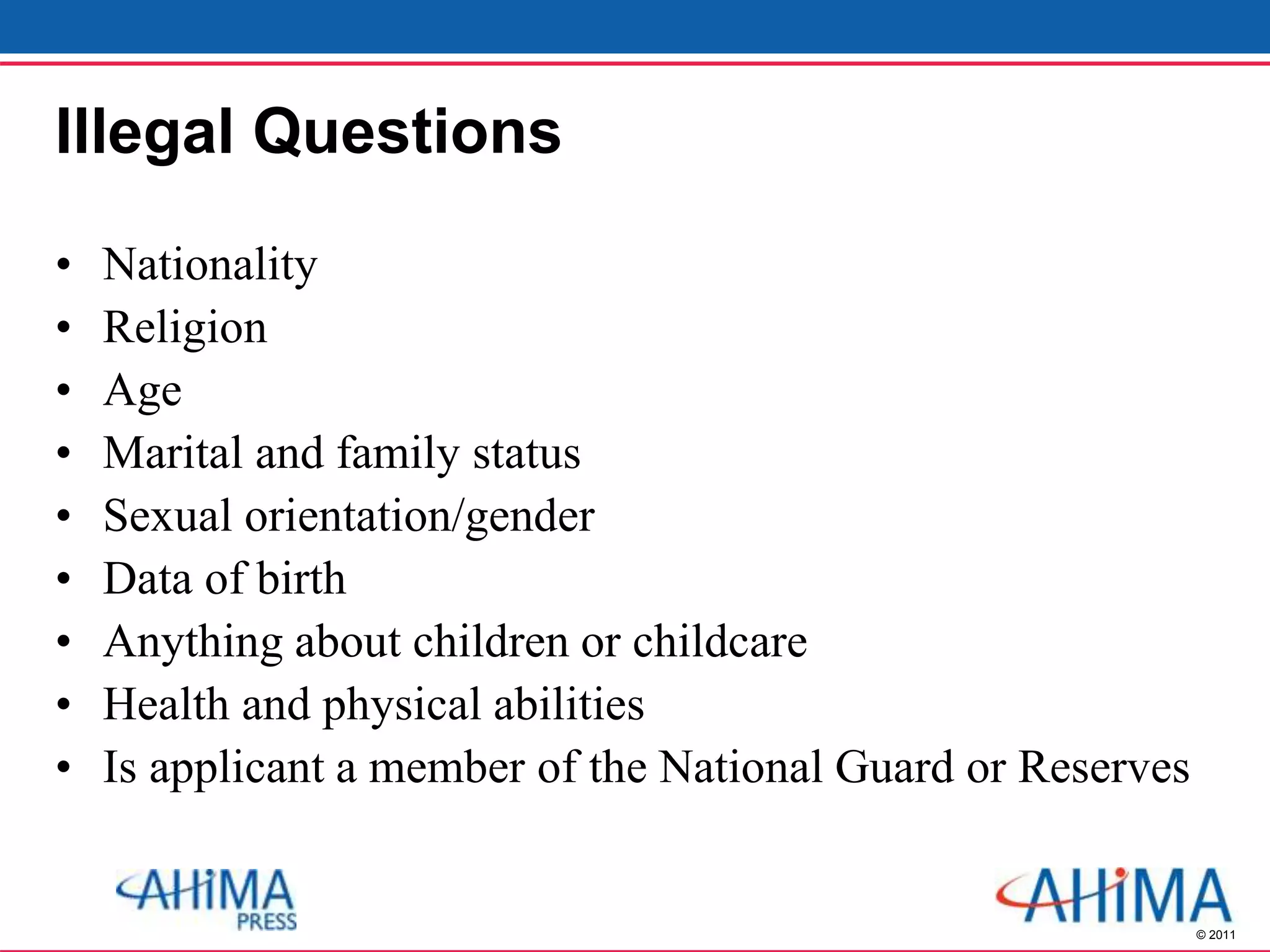 © 2011
Illegal Questions
• Nationality
• Religion
• Age
• Marital and family status
• Sexual orientation/gender
• Data of birth
• Anything about children or childcare
• Health and physical abilities
• Is applicant a member of the National Guard or Reserves
 