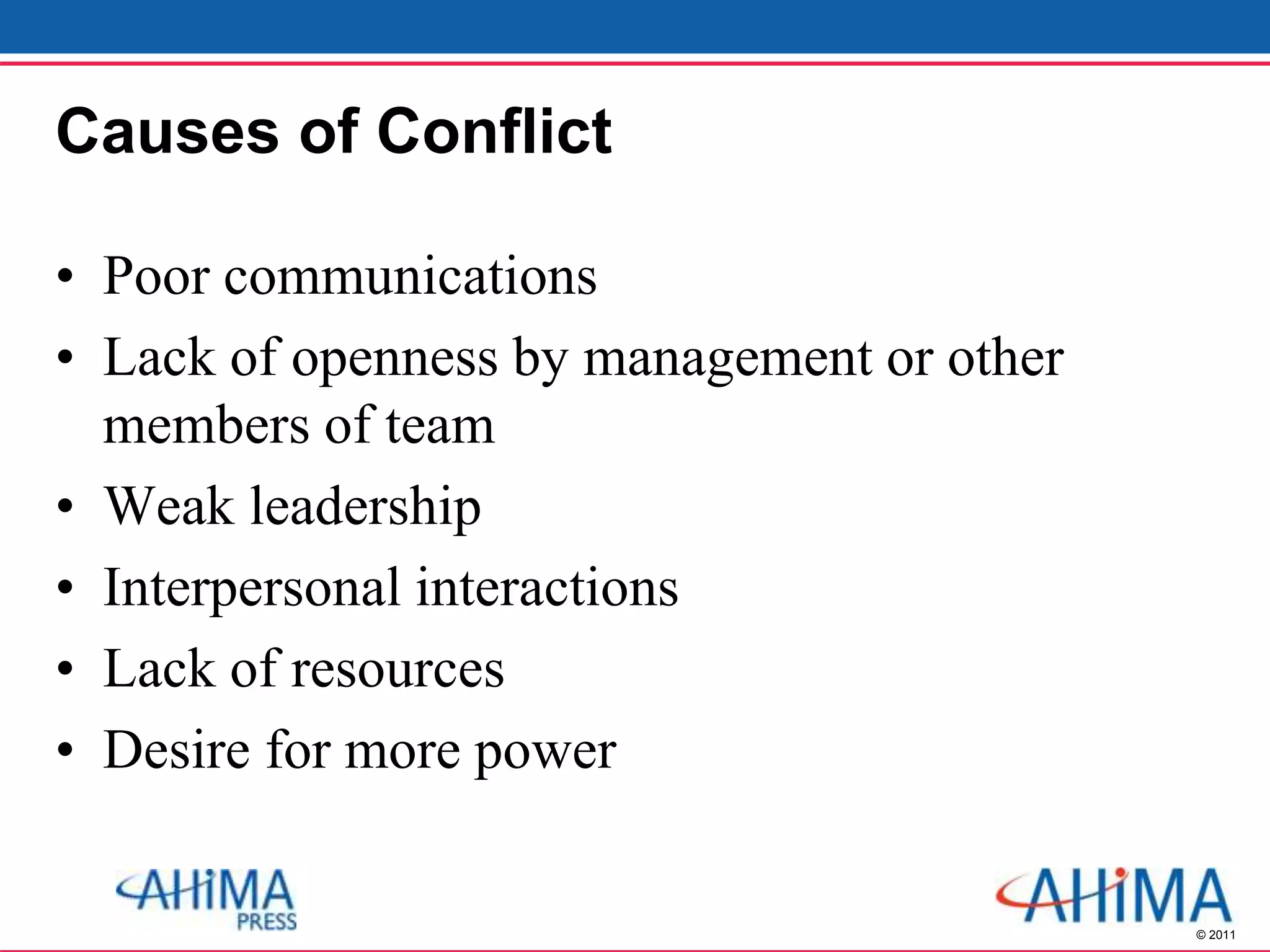 © 2011
Causes of Conflict
• Poor communications
• Lack of openness by management or other
members of team
• Weak leadership
• Interpersonal interactions
• Lack of resources
• Desire for more power
 