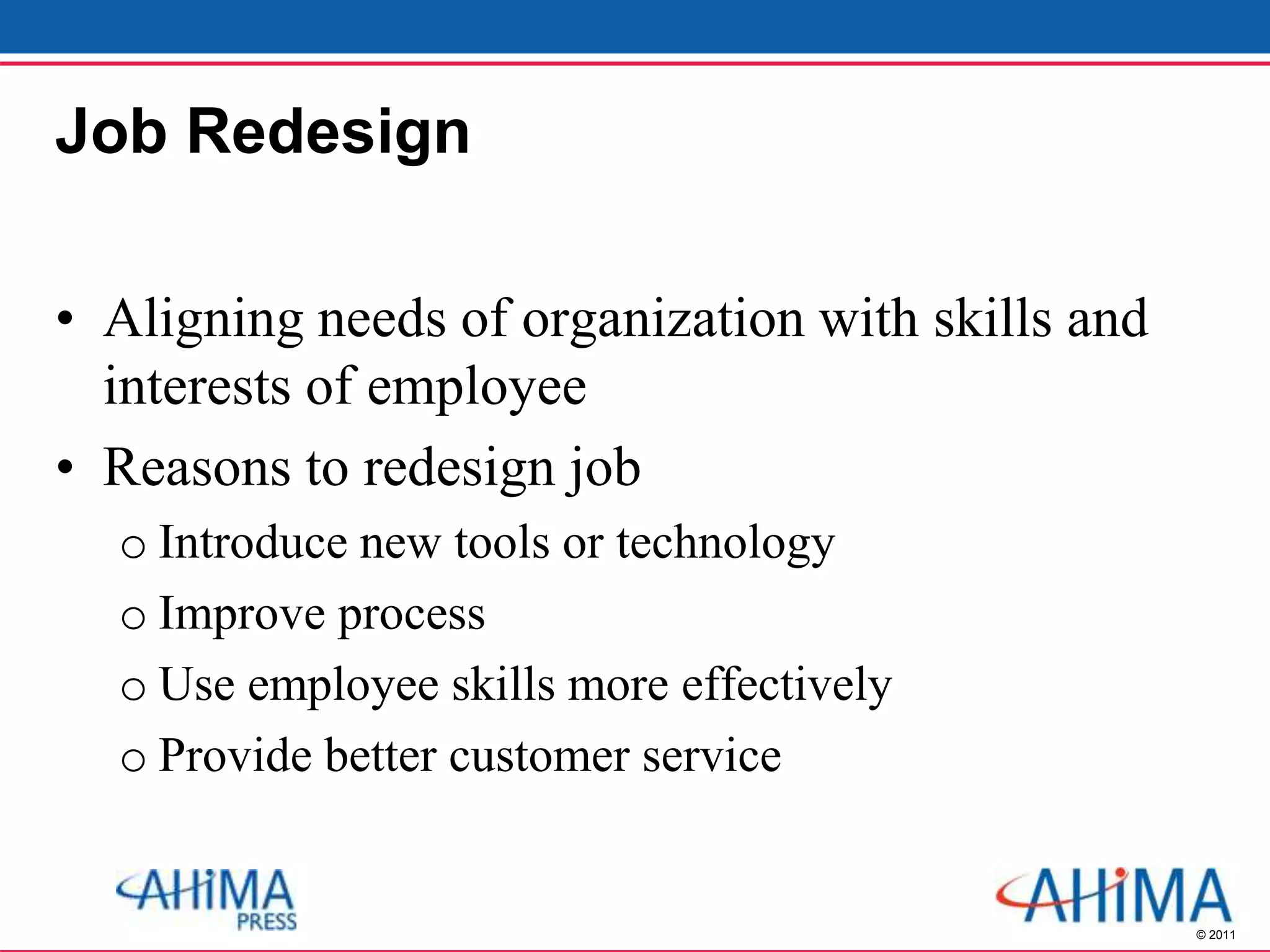 © 2011
Job Redesign
• Aligning needs of organization with skills and
interests of employee
• Reasons to redesign job
o Introduce new tools or technology
o Improve process
o Use employee skills more effectively
o Provide better customer service
 