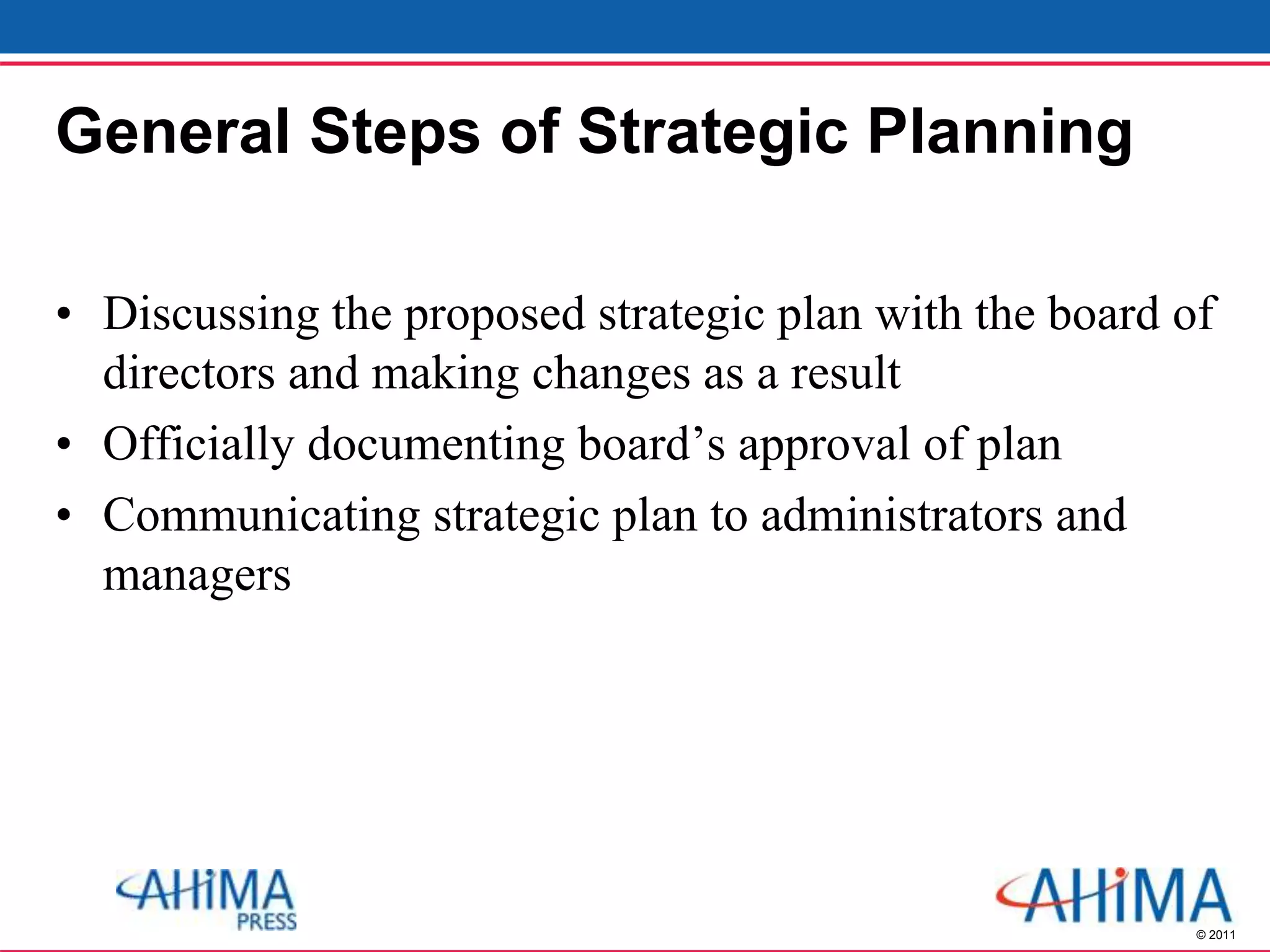 © 2011
General Steps of Strategic Planning
• Discussing the proposed strategic plan with the board of
directors and making changes as a result
• Officially documenting board’s approval of plan
• Communicating strategic plan to administrators and
managers
 