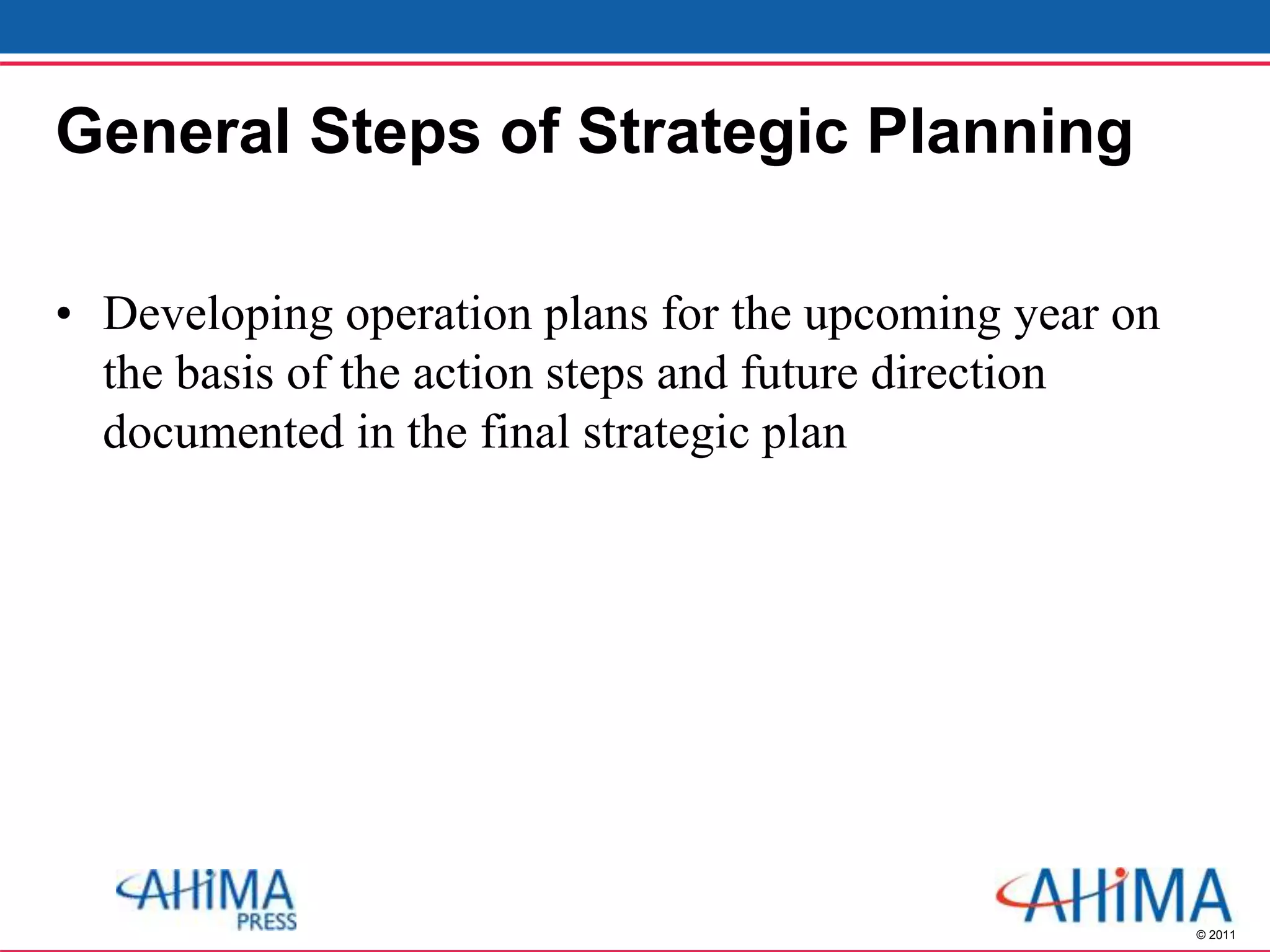 © 2011
General Steps of Strategic Planning
• Developing operation plans for the upcoming year on
the basis of the action steps and future direction
documented in the final strategic plan
 