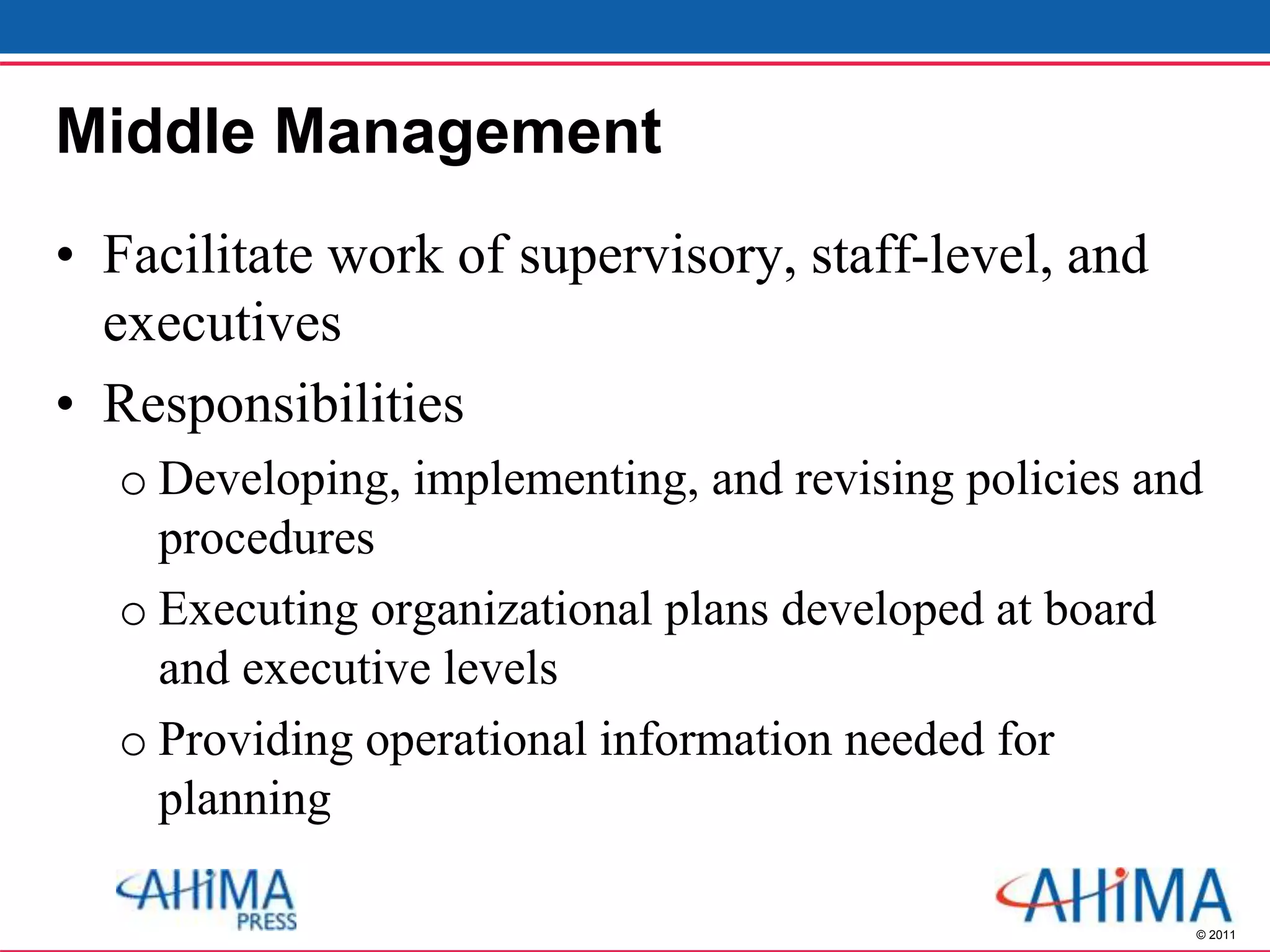 © 2011
Middle Management
• Facilitate work of supervisory, staff-level, and
executives
• Responsibilities
o Developing, implementing, and revising policies and
procedures
o Executing organizational plans developed at board
and executive levels
o Providing operational information needed for
planning
 