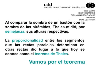 Sede Guatire
DISEÑO GRÁFICO
DIBUJO ANALÍTICO AB-107
I semestre
Profa. Lola Rincón
Vamos por el teorema
Al comparar la sombra de un bastón con la
sombra de las pirámides, Thales midió, por
semejanza, sus alturas respectivas.
La proporcionalidad entre los segmentos
que las rectas paralelas determinan en
otras rectas dio lugar a lo que hoy se
conoce como el teorema de Thales.
 