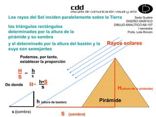 Sede Guatire
DISEÑO GRÁFICO
DIBUJO ANALÍTICO AB-107
I semestre
Profa. Lola Rincón
Rayos solares
Pirámide
S (sombra)
H(altura de la pirámide)
s (sombra)
h (altura de bastón)
Los rayos del Sol inciden paralelamente sobre la Tierra
los triángulos rectángulos
determinados por la altura de la
pirámide y su sombra
Podemos, por tanto,
establecer la proporción
H
S
= h
s
De donde H= h•S
s
y el determinado por la altura del bastón y la
suya son semejantes
 