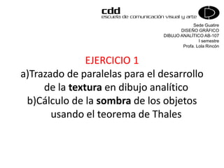 Sede Guatire
DISEÑO GRÁFICO
DIBUJO ANALÍTICO AB-107
I semestre
Profa. Lola Rincón
EJERCICIO 1
a)Trazado de paralelas para el desarrollo
de la textura en dibujo analítico
b)Cálculo de la sombra de los objetos
usando el teorema de Thales
 