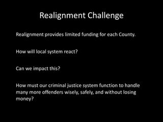 Realignment Challenge
Realignment provides limited funding for each County.
How will local system react?
Can we impact this?
How must our criminal justice system function to handle
many more offenders wisely, safely, and without losing
money?
 