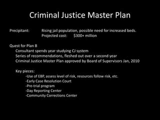 Criminal Justice Master Plan
Precipitant: Rising jail population, possible need for increased beds.
Projected cost: $300+ million
Quest for Plan B
Consultant spends year studying CJ system
Series of recommendations, fleshed out over a second year
Criminal Justice Master Plan approved by Board of Supervisors Jan, 2010
Key pieces:
-Use of EBP, assess level of risk, resources follow risk, etc.
-Early Case Resolution Court
-Pre-trial program
-Day Reporting Center
-Community Corrections Center
 