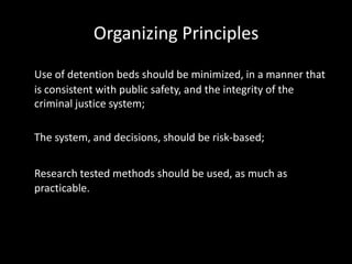 Organizing Principles
Use of detention beds should be minimized, in a manner that
is consistent with public safety, and the integrity of the
criminal justice system;
The system, and decisions, should be risk-based;
Research tested methods should be used, as much as
practicable.
 