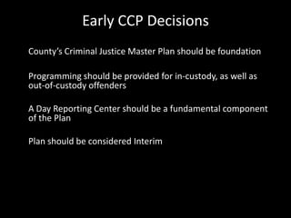 Early CCP Decisions
County’s Criminal Justice Master Plan should be foundation
Programming should be provided for in-custody, as well as
out-of-custody offenders
A Day Reporting Center should be a fundamental component
of the Plan
Plan should be considered Interim
 