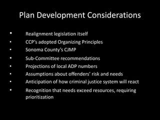 Plan Development Considerations
• Realignment legislation itself
• CCP’s adopted Organizing Principles
• Sonoma County’s CJMP
• Sub-Committee recommendations
• Projections of local ADP numbers
• Assumptions about offenders’ risk and needs
• Anticipation of how criminal justice system will react
• Recognition that needs exceed resources, requiring
prioritization
 