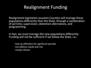 Realignment Funding
Realignment legislation assumes Counties will manage these
populations differently than the State, through a combination
of jail time, supervision, detention alternatives, and
programming.
In fact, we must manage the new populations differently.
Funding will not be sufficient if we follow the State, i.e.:
-lock up offenders for significant periods
-not address needs and risk
-simply release
 